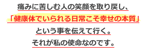 痛みに苦しむ人の笑顔を取り戻し、「健康体でいられる日常こそ幸せの本質」という事を伝えて行く。それが私の使命なのです。
