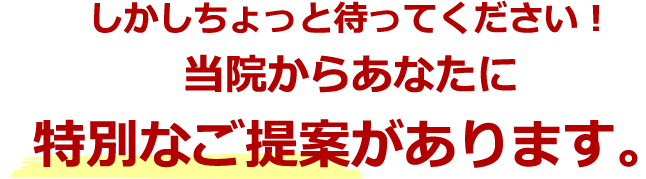 しかしちょっと待ってください！当院からあなたに特別なご提案があります。