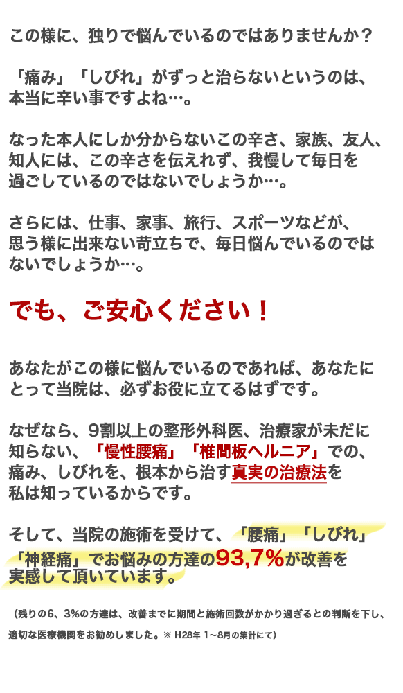 この様に悩んでいるのであれば、あなたにとって当院は、必ずお役に立てるはずです。なぜなら、9割以上の、医者、治療家が未だに知らない、「椎間板ヘルニア」での、痛み、しびれを、根本から治す治療法を私は知っているからです。