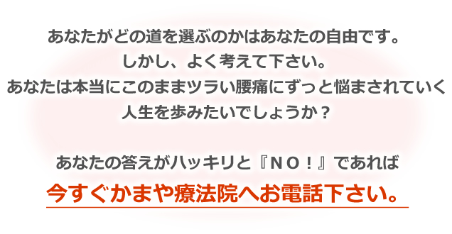 あなたがどの道を選ぶのかはあなたの自由です。しかし、よく考えて下さい。あなたは本当にこのままツラい腰痛にずっと悩まされていく人生を歩みたいでしょうか？ あなたの答えがハッキリと『NO！』であれば今すぐかまや療法院へお電話下さい。