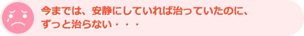 今までは、安静にしていれば治っていたのに、ずっと治らない・・・