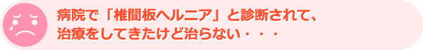 病院で「椎間板ヘルニア」と診断されて、治療をしてきたけど治らない・・・