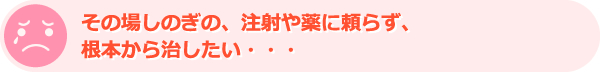 その場しのぎの、注射や薬に頼らず、根本から治したい・・・